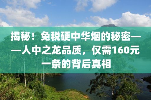 揭秘！免税硬中华烟的秘密——人中之龙品质，仅需160元一条的背后真相