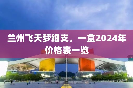 兰州飞天梦细支，一盒2024年价格表一览