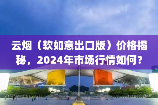 云烟（软如意出口版）价格揭秘，2024年市场行情如何？