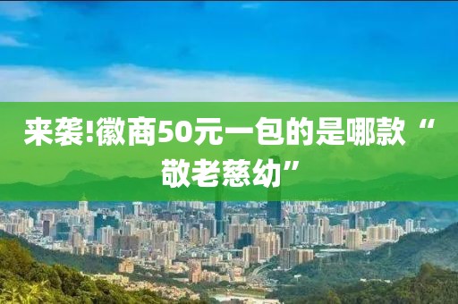 来袭!徽商50元一包的是哪款“敬老慈幼”