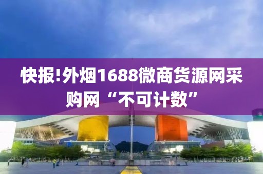 快报!外烟1688微商货源网采购网“不可计数”