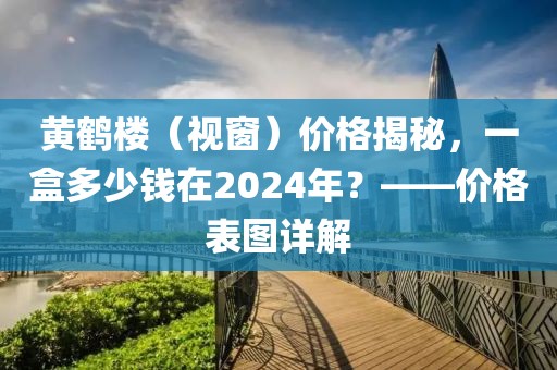 黄鹤楼（视窗）价格揭秘，一盒多少钱在2024年？——价格表图详解