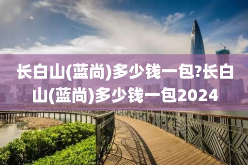 长白山(蓝尚)多少钱一包?长白山(蓝尚)多少钱一包2024