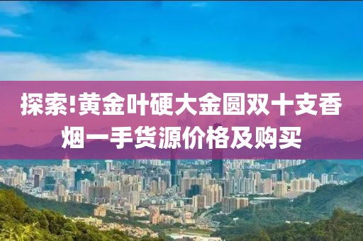 探索!黄金叶硬大金圆双十支香烟一手货源价格及购买