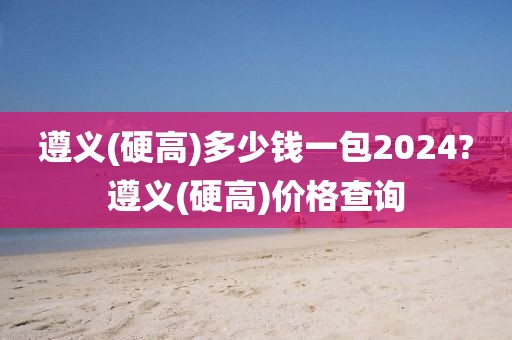 遵义(硬高)多少钱一包2024?遵义(硬高)价格查询