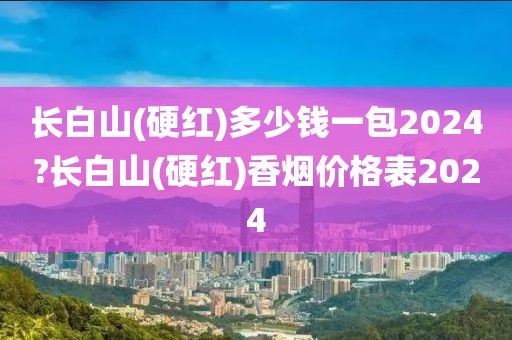 长白山(硬红)多少钱一包2024?长白山(硬红)香烟价格表2024