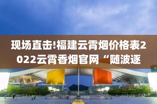 现场直击!福建云霄烟价格表2022云霄香烟官网“随波逐