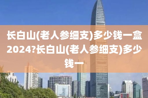 长白山(老人参细支)多少钱一盒2024?长白山(老人参细支)多少钱一