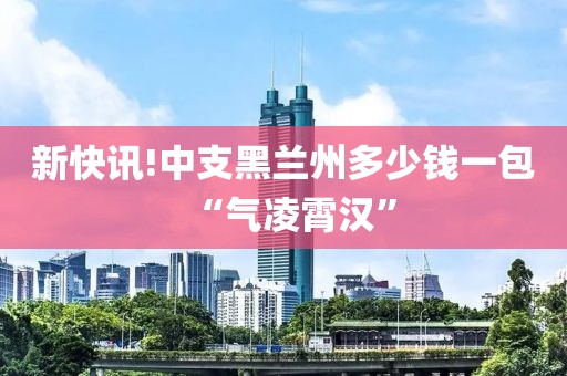 新快讯!中支黑兰州多少钱一包“气凌霄汉”