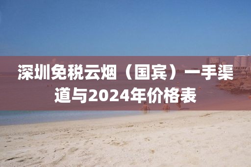 深圳免税云烟（国宾）一手渠道与2024年价格表