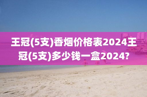 王冠(5支)香烟价格表2024王冠(5支)多少钱一盒2024?