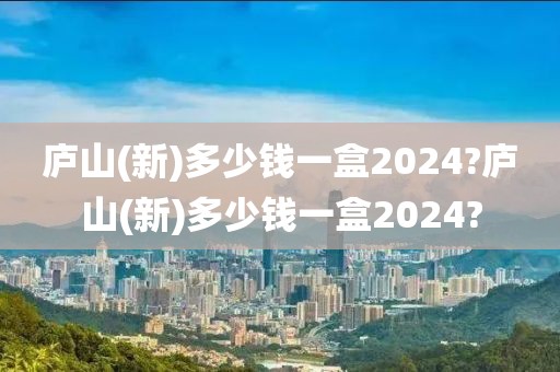 庐山(新)多少钱一盒2024?庐山(新)多少钱一盒2024?