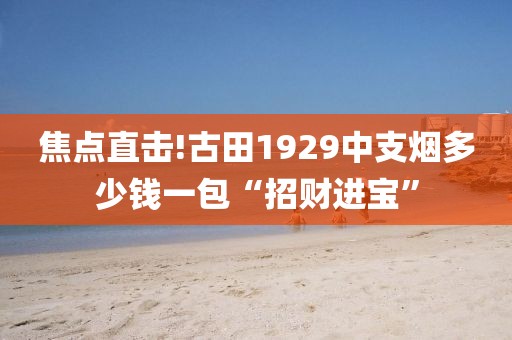 焦点直击!古田1929中支烟多少钱一包“招财进宝”