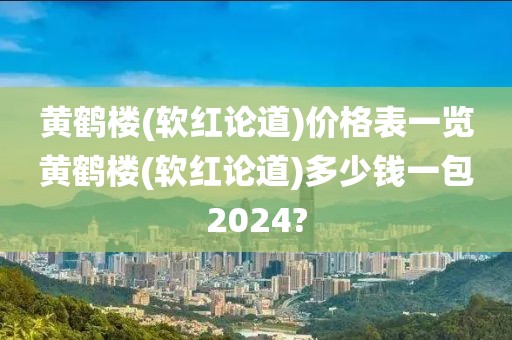 黄鹤楼(软红论道)价格表一览黄鹤楼(软红论道)多少钱一包2024?