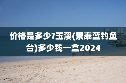 价格是多少?玉溪(景泰蓝钓鱼台)多少钱一盒2024