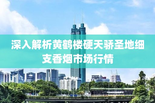 深入解析黄鹤楼硬天骄圣地细支香烟市场行情