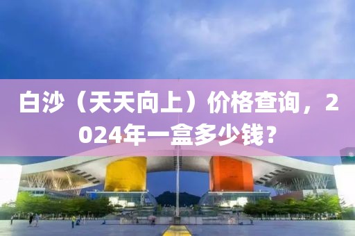 白沙（天天向上）价格查询，2024年一盒多少钱？