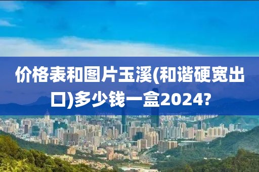 价格表和图片玉溪(和谐硬宽出口)多少钱一盒2024?