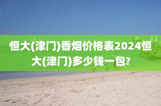 恒大(津门)香烟价格表2024恒大(津门)多少钱一包?