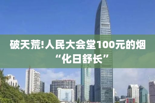 破天荒!人民大会堂100元的烟“化日舒长”