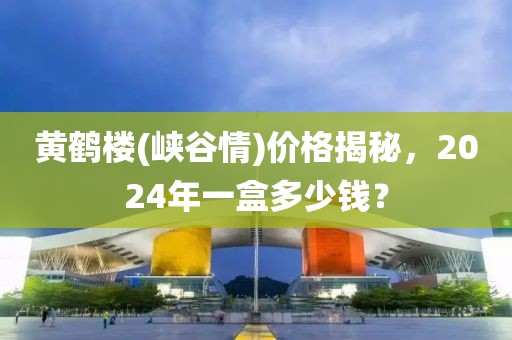 黄鹤楼(峡谷情)价格揭秘，2024年一盒多少钱？