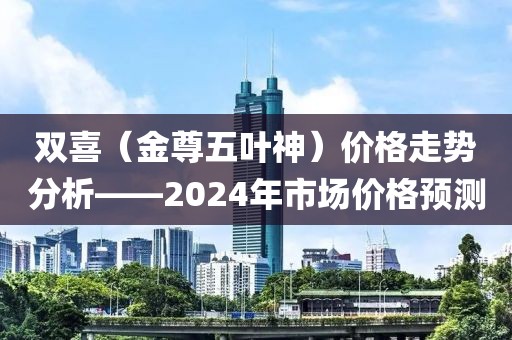 双喜（金尊五叶神）价格走势分析——2024年市场价格预测