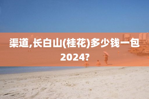 渠道,长白山(桂花)多少钱一包2024?