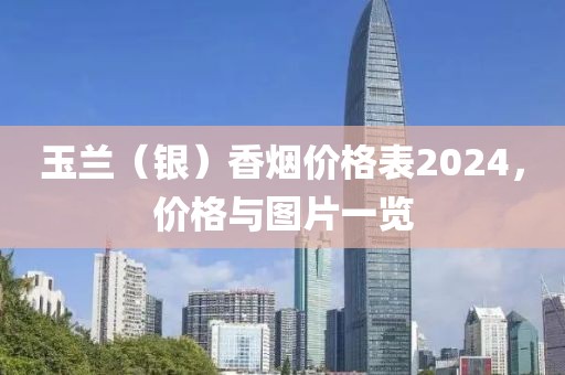 玉兰（银）香烟价格表2024，价格与图片一览