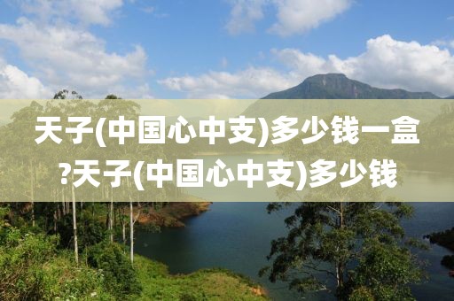 天子(中国心中支)多少钱一盒?天子(中国心中支)多少钱