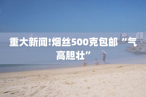 重大新闻!烟丝500克包邮“气高胆壮”