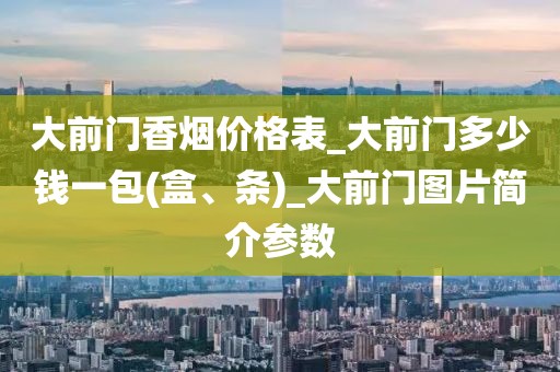 大前门香烟价格表_大前门多少钱一包(盒、条)_大前门图片简介参数