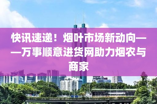 快讯速递！烟叶市场新动向——万事顺意进货网助力烟农与商家