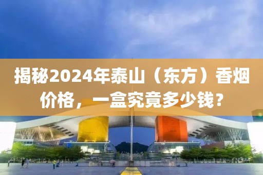 揭秘2024年泰山（东方）香烟价格，一盒究竟多少钱？