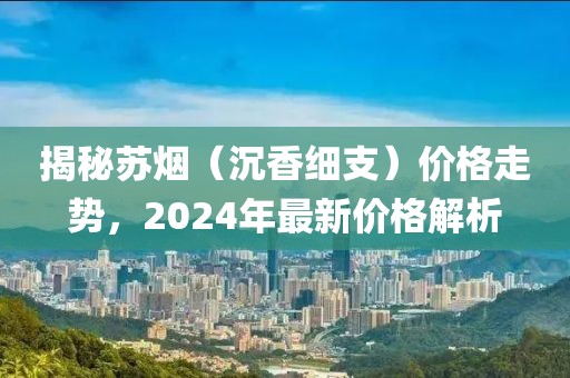 揭秘苏烟（沉香细支）价格走势，2024年最新价格解析