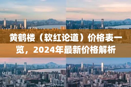 黄鹤楼（软红论道）价格表一览，2024年最新价格解析