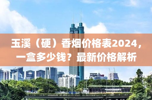 玉溪（硬）香烟价格表2024，一盒多少钱？最新价格解析