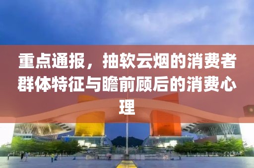 重点通报，抽软云烟的消费者群体特征与瞻前顾后的消费心理