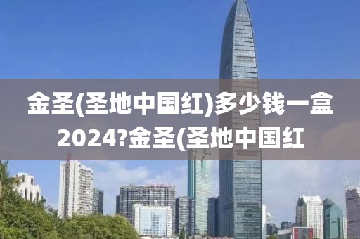 金圣(圣地中国红)多少钱一盒2024?金圣(圣地中国红