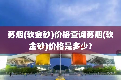 苏烟(软金砂)价格查询苏烟(软金砂)价格是多少?