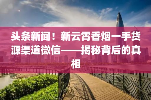 头条新闻！新云霄香烟一手货源渠道微信——揭秘背后的真相