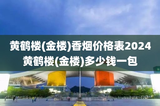 黄鹤楼(金楼)香烟价格表2024黄鹤楼(金楼)多少钱一包