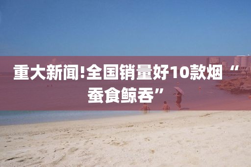 重大新闻!全国销量好10款烟“蚕食鲸吞”