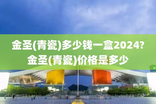 金圣(青瓷)多少钱一盒2024?金圣(青瓷)价格是多少