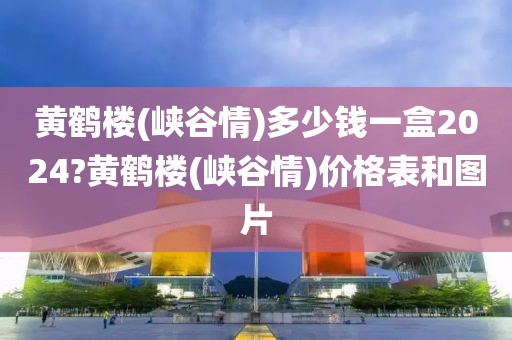 黄鹤楼(峡谷情)多少钱一盒2024?黄鹤楼(峡谷情)价格表和图片