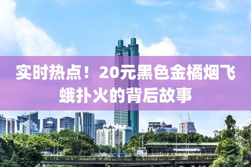 实时热点！20元黑色金橘烟飞蛾扑火的背后故事