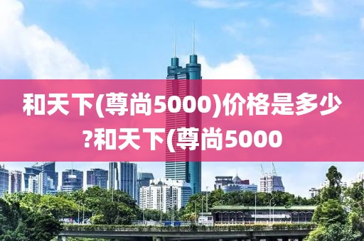 和天下(尊尚5000)价格是多少?和天下(尊尚5000