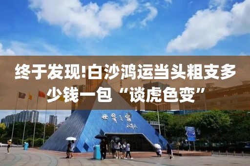 终于发现!白沙鸿运当头粗支多少钱一包“谈虎色变”