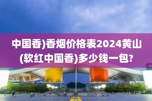 中国香)香烟价格表2024黄山(软红中国香)多少钱一包?