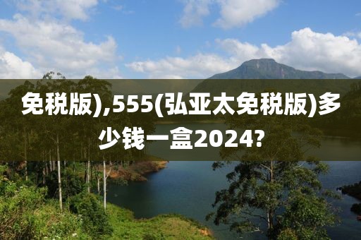 免税版),555(弘亚太免税版)多少钱一盒2024?