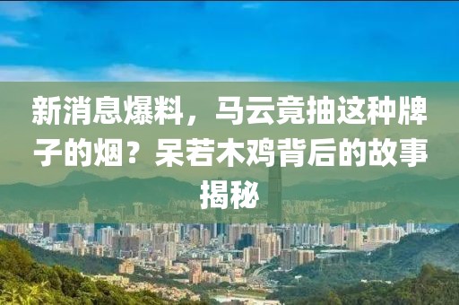 新消息爆料，马云竟抽这种牌子的烟？呆若木鸡背后的故事揭秘